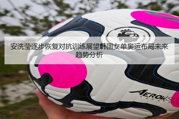 安洗莹逐步恢复对抗训练展望韩国女单奥运布局未来趋势分析